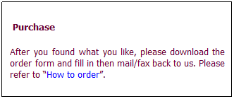 文字方塊:  Purchase After you found what you like, please download the order form and fill in then mail/fax back to us. Please refer to “How to order”. 